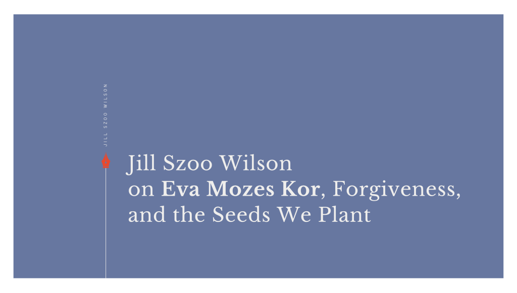 Jill Szoo Wilson on Eva Mozes Kor, Forgiveness, and the Seeds We&nbsp;Plant